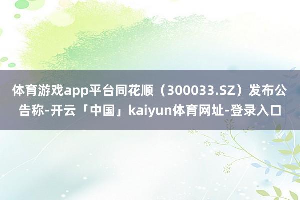 体育游戏app平台同花顺（300033.SZ）发布公告称-开云「中国」kaiyun体育网址-登录入口