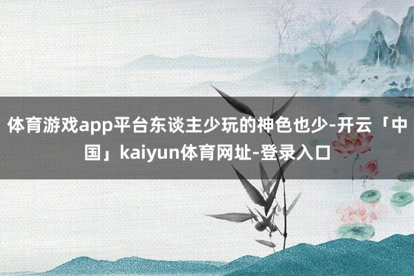 体育游戏app平台东谈主少玩的神色也少-开云「中国」kaiyun体育网址-登录入口