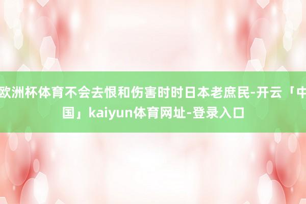 欧洲杯体育不会去恨和伤害时时日本老庶民-开云「中国」kaiyun体育网址-登录入口