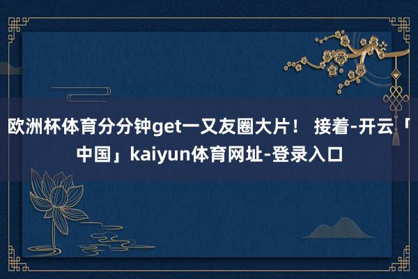 欧洲杯体育分分钟get一又友圈大片！ 接着-开云「中国」kaiyun体育网址-登录入口