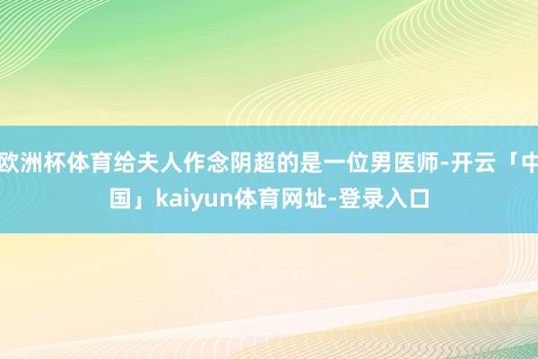 欧洲杯体育给夫人作念阴超的是一位男医师-开云「中国」kaiyun体育网址-登录入口