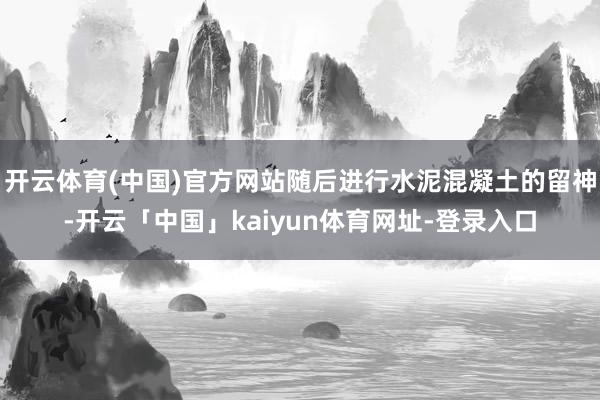 开云体育(中国)官方网站随后进行水泥混凝土的留神-开云「中国」kaiyun体育网址-登录入口