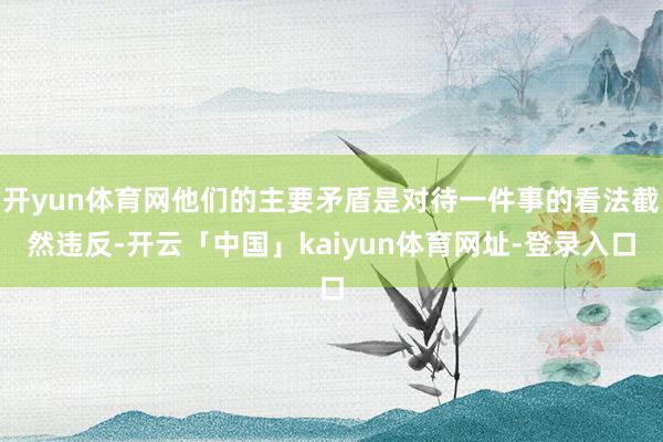开yun体育网他们的主要矛盾是对待一件事的看法截然违反-开云「中国」kaiyun体育网址-登录入口