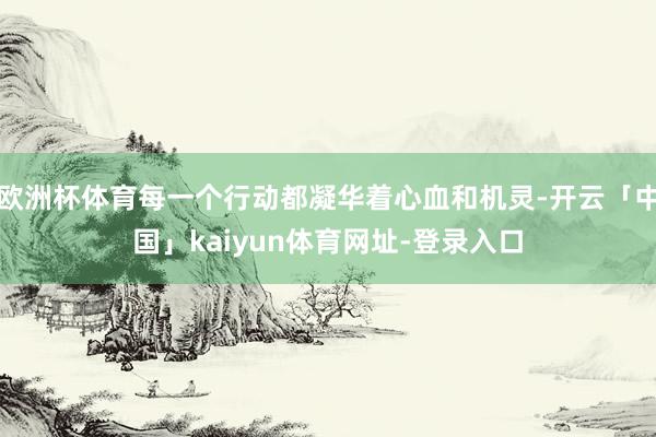 欧洲杯体育每一个行动都凝华着心血和机灵-开云「中国」kaiyun体育网址-登录入口