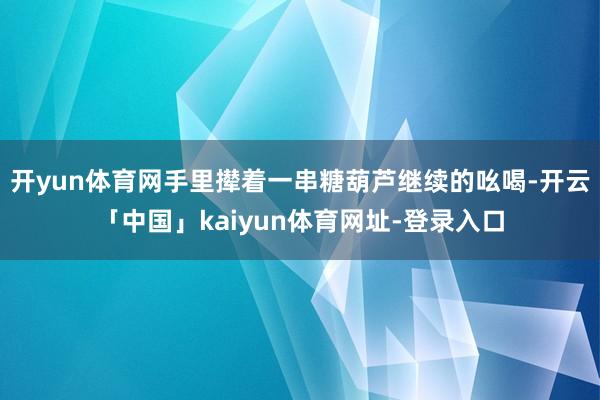 开yun体育网手里撵着一串糖葫芦继续的吆喝-开云「中国」kaiyun体育网址-登录入口