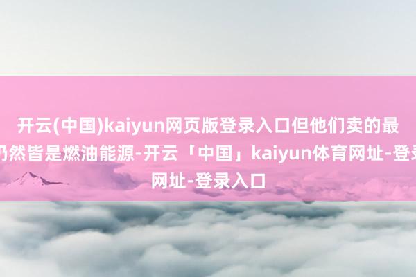 开云(中国)kaiyun网页版登录入口但他们卖的最多的仍然皆是燃油能源-开云「中国」kaiyun体育网址-登录入口