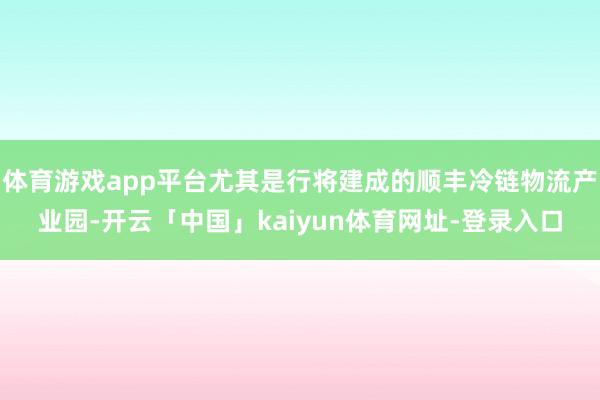 体育游戏app平台尤其是行将建成的顺丰冷链物流产业园-开云「中国」kaiyun体育网址-登录入口