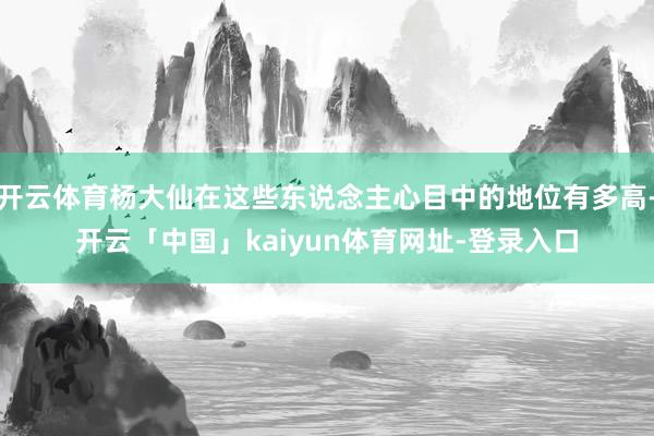 开云体育杨大仙在这些东说念主心目中的地位有多高-开云「中国」kaiyun体育网址-登录入口