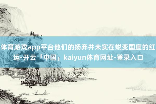 体育游戏app平台他们的扬弃并未实在蜕变国度的红运-开云「中国」kaiyun体育网址-登录入口