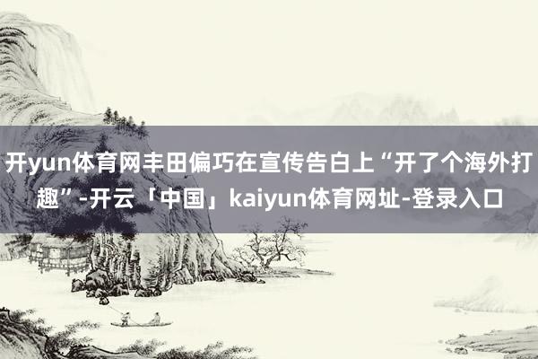 开yun体育网丰田偏巧在宣传告白上“开了个海外打趣”-开云「中国」kaiyun体育网址-登录入口