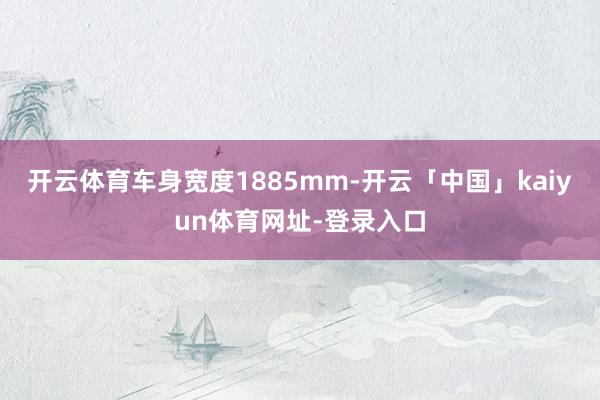 开云体育车身宽度1885mm-开云「中国」kaiyun体育网址-登录入口