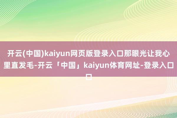 开云(中国)kaiyun网页版登录入口那眼光让我心里直发毛-开云「中国」kaiyun体育网址-登录入口