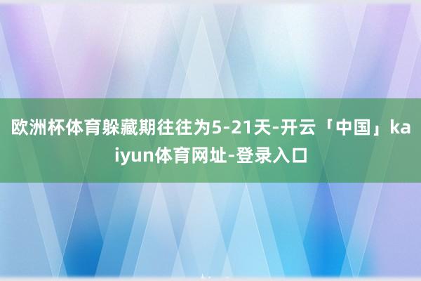 欧洲杯体育躲藏期往往为5-21天-开云「中国」kaiyun体育网址-登录入口