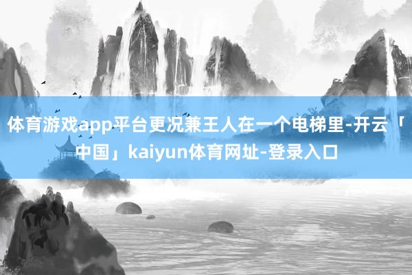 体育游戏app平台更况兼王人在一个电梯里-开云「中国」kaiyun体育网址-登录入口