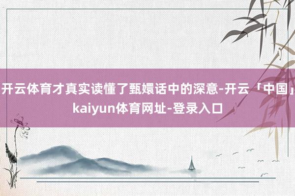 开云体育才真实读懂了甄嬛话中的深意-开云「中国」kaiyun体育网址-登录入口