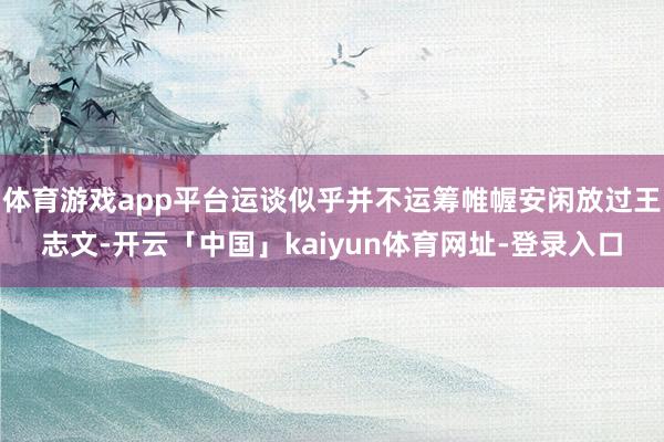 体育游戏app平台运谈似乎并不运筹帷幄安闲放过王志文-开云「中国」kaiyun体育网址-登录入口