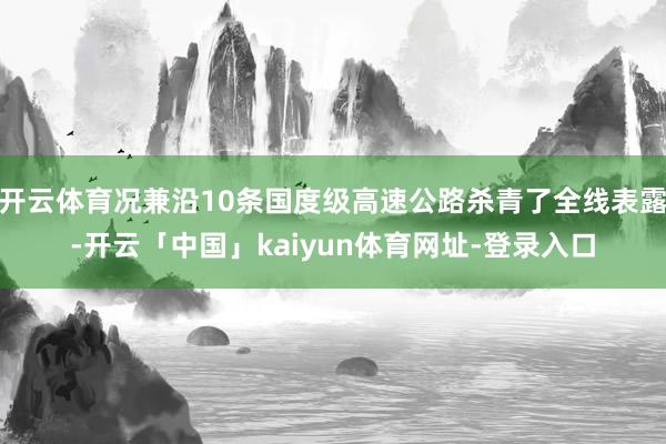 开云体育况兼沿10条国度级高速公路杀青了全线表露-开云「中国」kaiyun体育网址-登录入口