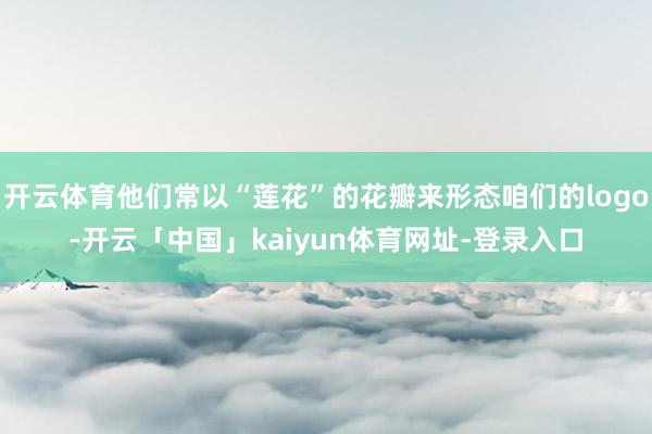 开云体育他们常以“莲花”的花瓣来形态咱们的logo-开云「中国」kaiyun体育网址-登录入口