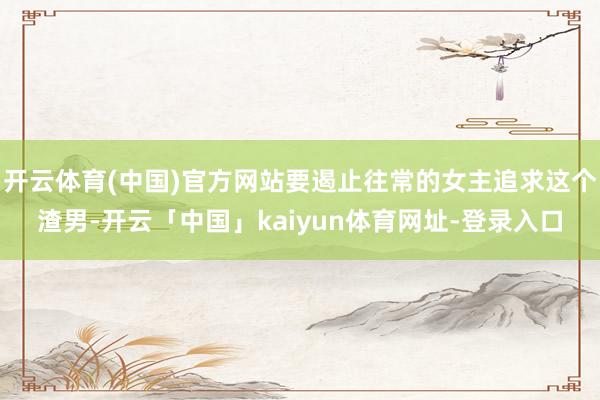 开云体育(中国)官方网站要遏止往常的女主追求这个渣男-开云「中国」kaiyun体育网址-登录入口