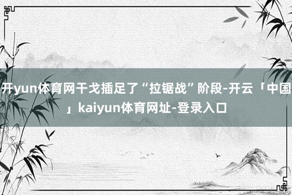 开yun体育网干戈插足了“拉锯战”阶段-开云「中国」kaiyun体育网址-登录入口