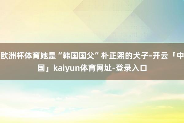 欧洲杯体育她是“韩国国父”朴正熙的犬子-开云「中国」kaiyun体育网址-登录入口