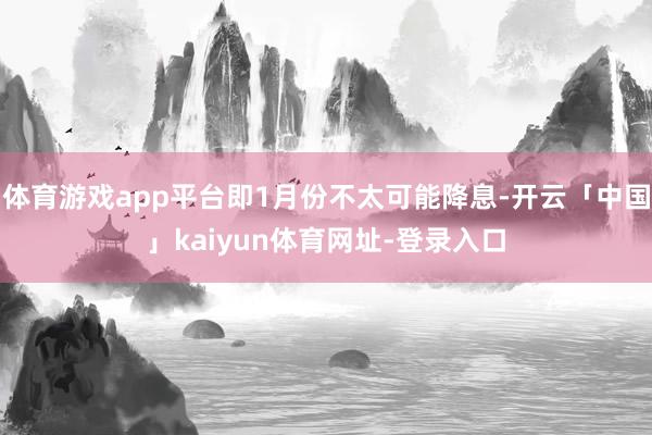 体育游戏app平台即1月份不太可能降息-开云「中国」kaiyun体育网址-登录入口