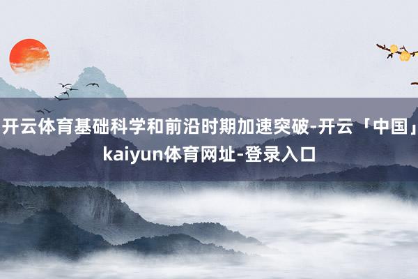 开云体育基础科学和前沿时期加速突破-开云「中国」kaiyun体育网址-登录入口