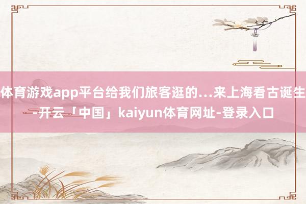 体育游戏app平台给我们旅客逛的…来上海看古诞生-开云「中国」kaiyun体育网址-登录入口