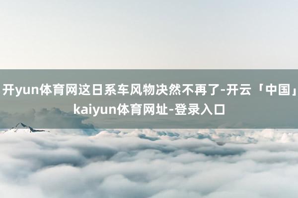 开yun体育网这日系车风物决然不再了-开云「中国」kaiyun体育网址-登录入口