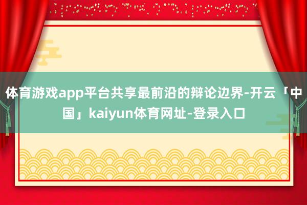 体育游戏app平台共享最前沿的辩论边界-开云「中国」kaiyun体育网址-登录入口