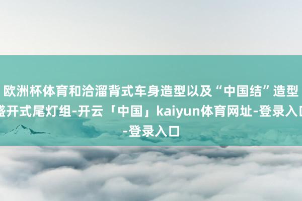 欧洲杯体育和洽溜背式车身造型以及“中国结”造型盛开式尾灯组-开云「中国」kaiyun体育网址-登录入口