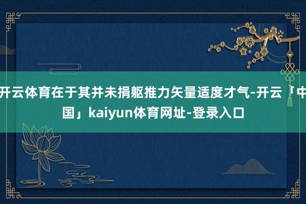 开云体育在于其并未捐躯推力矢量适度才气-开云「中国」kaiyun体育网址-登录入口