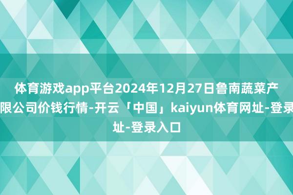 体育游戏app平台2024年12月27日鲁南蔬菜产业有限公司价钱行情-开云「中国」kaiyun体育网址-登录入口