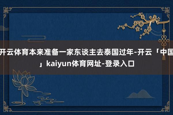 开云体育本来准备一家东谈主去泰国过年-开云「中国」kaiyun体育网址-登录入口