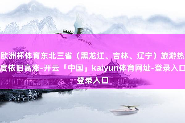 欧洲杯体育东北三省（黑龙江、吉林、辽宁）旅游热度依旧高涨-开云「中国」kaiyun体育网址-登录入口