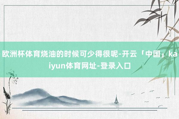 欧洲杯体育烧油的时候可少得很呢-开云「中国」kaiyun体育网址-登录入口