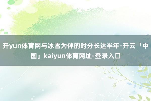 开yun体育网与冰雪为伴的时分长达半年-开云「中国」kaiyun体育网址-登录入口