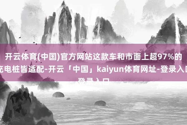 开云体育(中国)官方网站这款车和市面上超97%的充电桩皆适配-开云「中国」kaiyun体育网址-登录入口