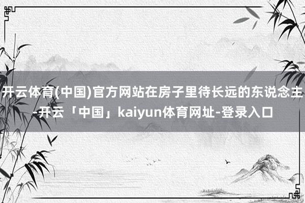开云体育(中国)官方网站在房子里待长远的东说念主-开云「中国」kaiyun体育网址-登录入口