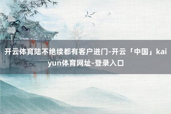 开云体育陆不绝续都有客户进门-开云「中国」kaiyun体育网址-登录入口