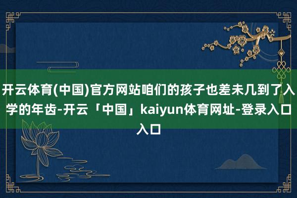 开云体育(中国)官方网站咱们的孩子也差未几到了入学的年齿-开云「中国」kaiyun体育网址-登录入口