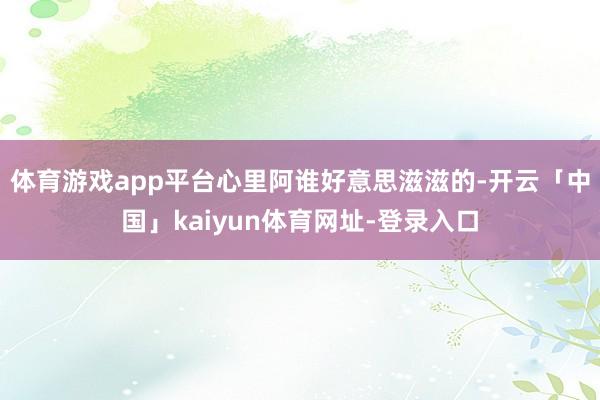 体育游戏app平台心里阿谁好意思滋滋的-开云「中国」kaiyun体育网址-登录入口