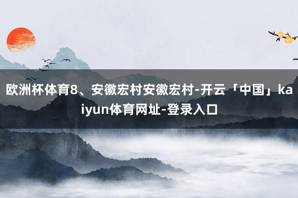 欧洲杯体育8、安徽宏村安徽宏村-开云「中国」kaiyun体育网址-登录入口