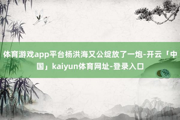 体育游戏app平台杨洪海又公绽放了一炮-开云「中国」kaiyun体育网址-登录入口