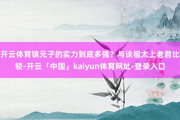 开云体育镇元子的实力到底多强？与谈祖太上老君比较-开云「中国」kaiyun体育网址-登录入口