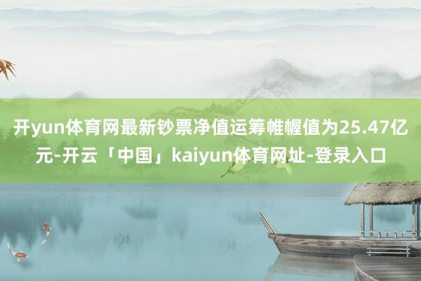 开yun体育网最新钞票净值运筹帷幄值为25.47亿元-开云「中国」kaiyun体育网址-登录入口