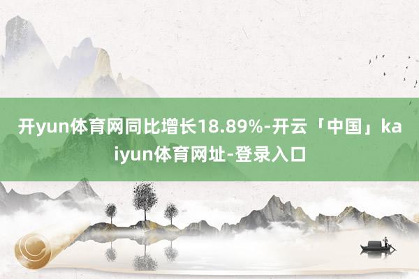 开yun体育网同比增长18.89%-开云「中国」kaiyun体育网址-登录入口