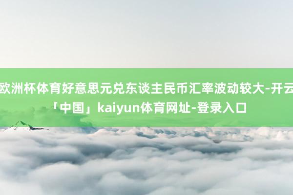 欧洲杯体育好意思元兑东谈主民币汇率波动较大-开云「中国」kaiyun体育网址-登录入口