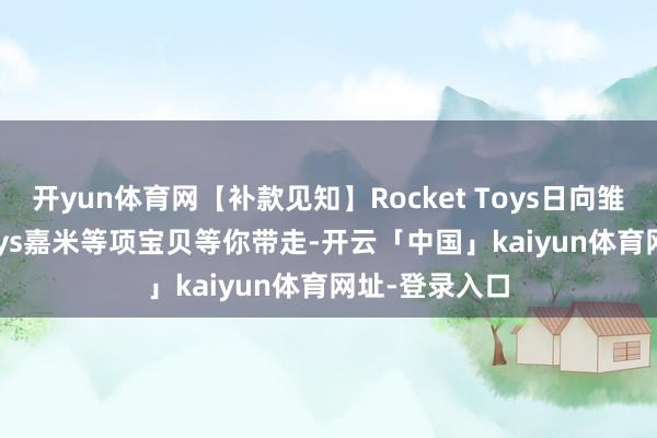 开yun体育网【补款见知】Rocket Toys日向雏田、Play Toys嘉米等项宝贝等你带走-开云「中国」kaiyun体育网址-登录入口