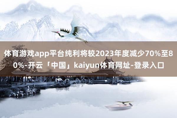体育游戏app平台纯利将较2023年度减少70%至80%-开云「中国」kaiyun体育网址-登录入口